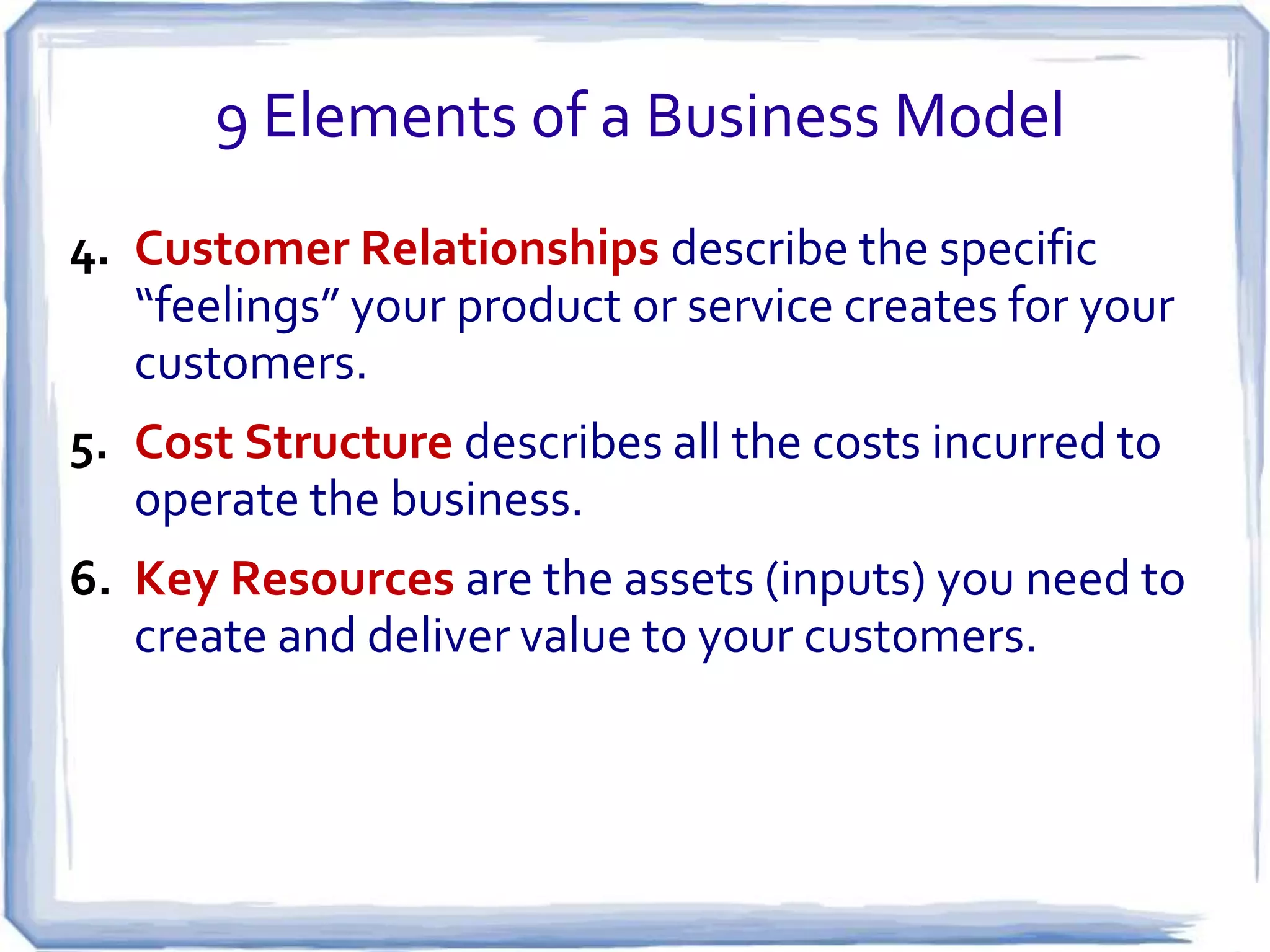 9 Elements of a Business Model
4. Customer Relationships describe the specific
   “feelings” your product or service creates for your
   customers.
5. Cost Structure describes all the costs incurred to
   operate the business.
6. Key Resources are the assets (inputs) you need to
   create and deliver value to your customers.
 