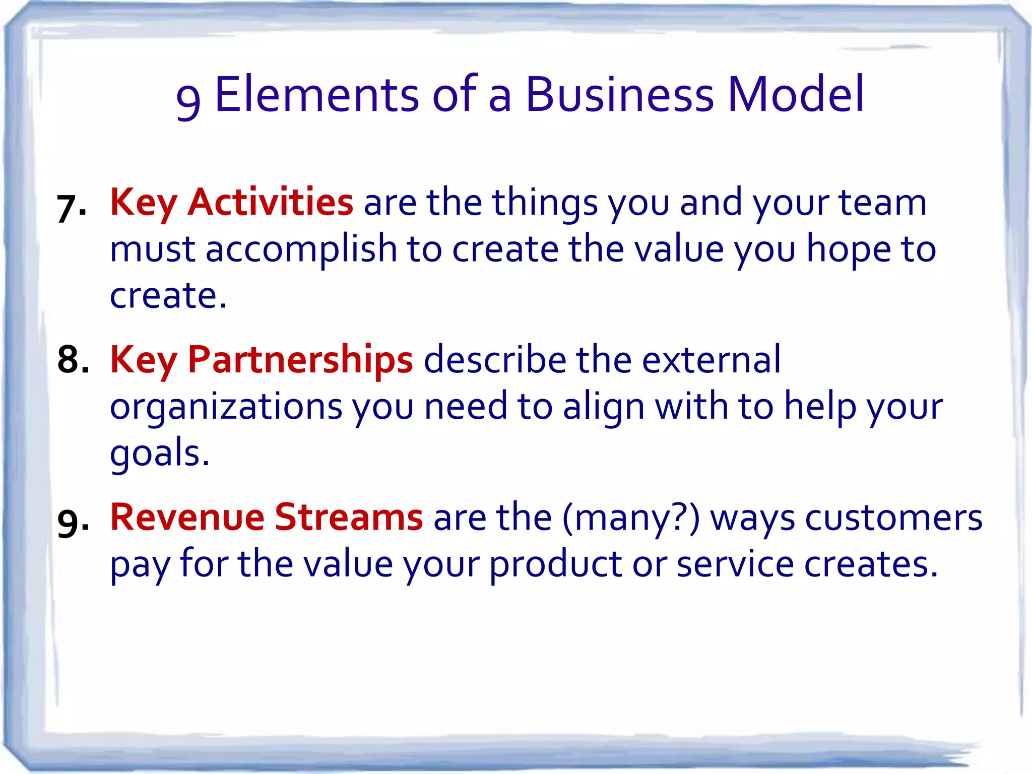 9 Elements of a Business Model
7. Key Activities are the things you and your team
   must accomplish to create the value you hope to
   create.
8. Key Partnerships describe the external
   organizations you need to align with to help your
   goals.
9. Revenue Streams are the (many?) ways customers
   pay for the value your product or service creates.
 