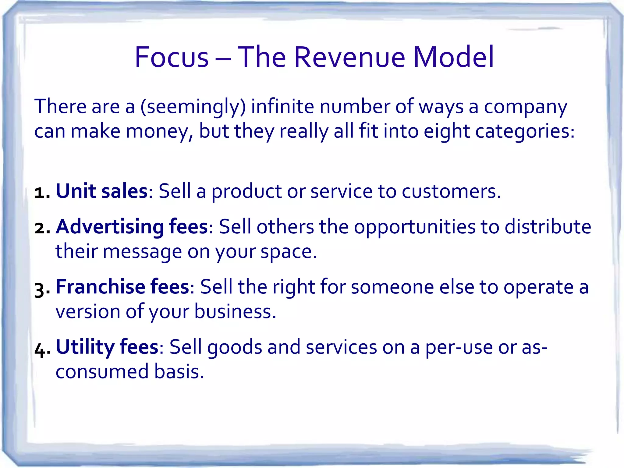 Focus – The Revenue Model
There are a (seemingly) infinite number of ways a company
can make money, but they really all fit into eight categories:

1. Unit sales: Sell a product or service to customers.
2. Advertising fees: Sell others the opportunities to distribute
   their message on your space.
3. Franchise fees: Sell the right for someone else to operate a
   version of your business.
4. Utility fees: Sell goods and services on a per-use or as-
   consumed basis.
 