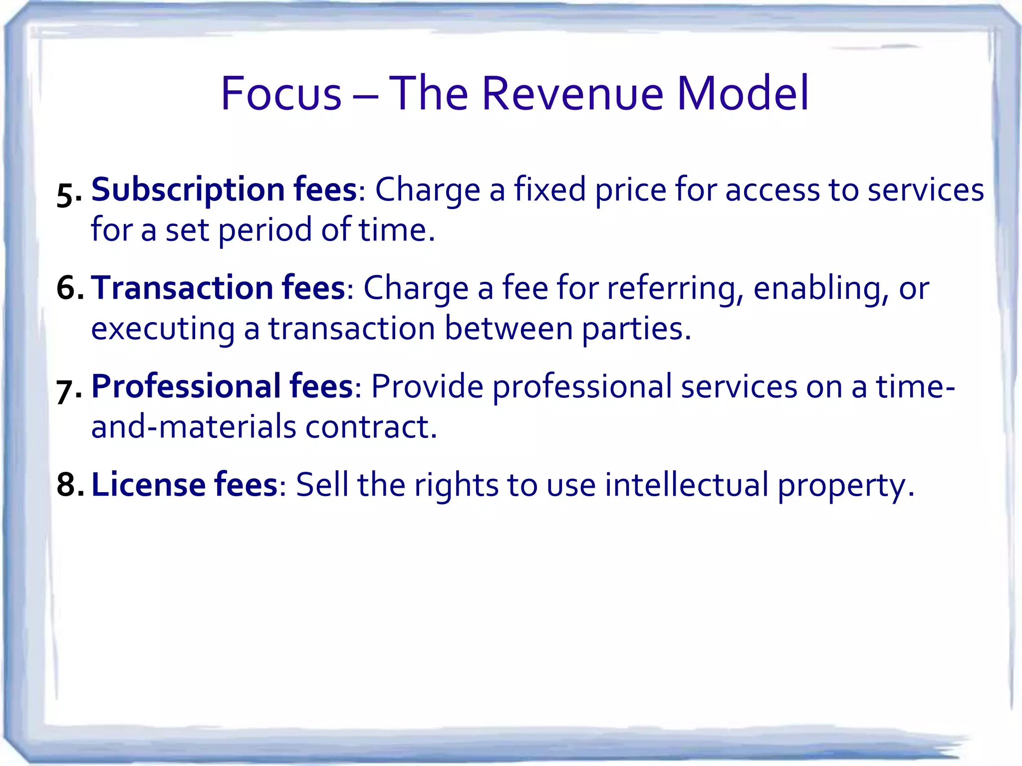 Focus – The Revenue Model
5. Subscription fees: Charge a fixed price for access to services
   for a set period of time.
6. Transaction fees: Charge a fee for referring, enabling, or
   executing a transaction between parties.
7. Professional fees: Provide professional services on a time-
   and-materials contract.
8. License fees: Sell the rights to use intellectual property.
 