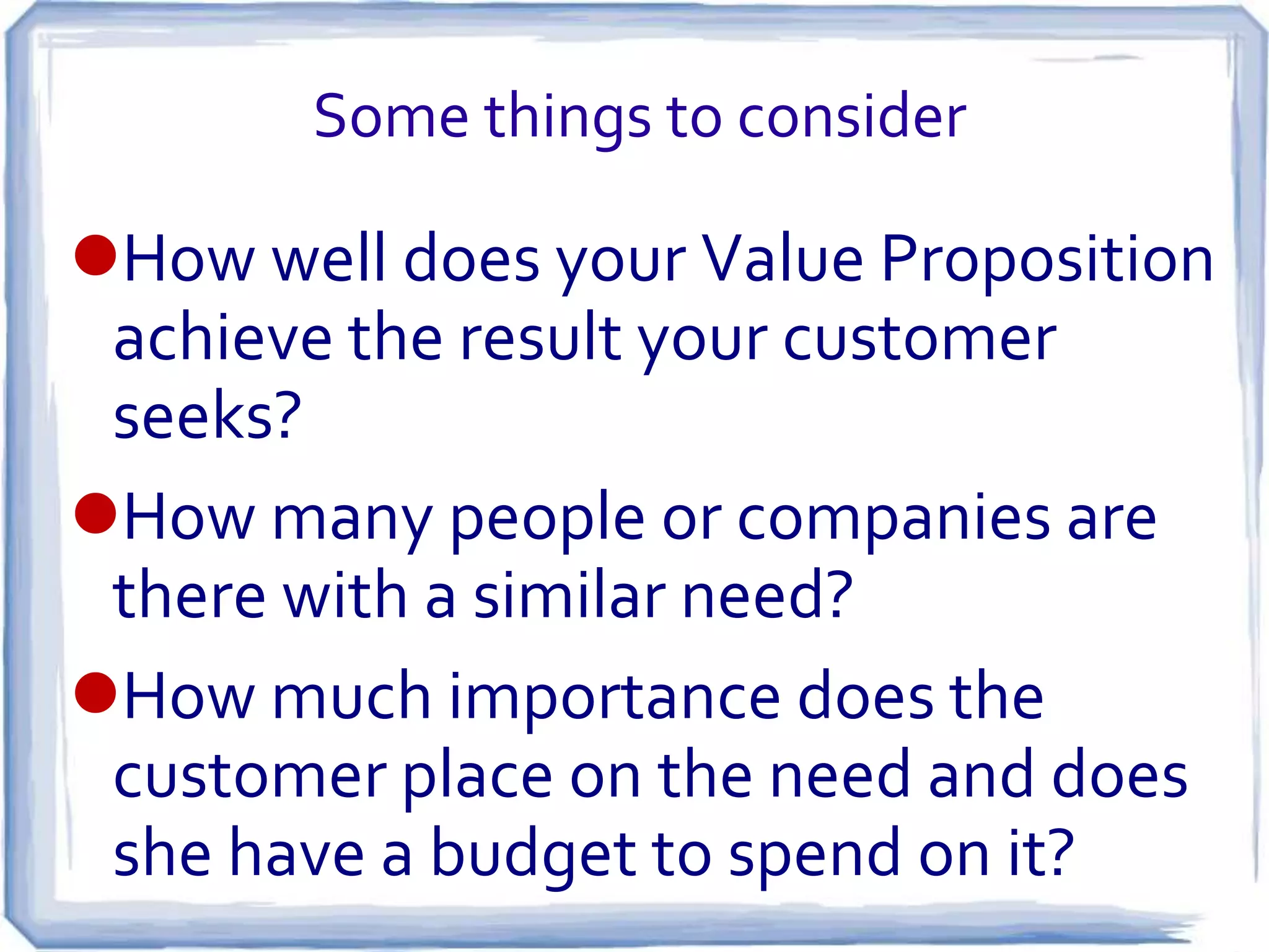 Some things to consider

How well does your Value Proposition
 achieve the result your customer
 seeks?
How many people or companies are
 there with a similar need?
How much importance does the
 customer place on the need and does
 she have a budget to spend on it?
 