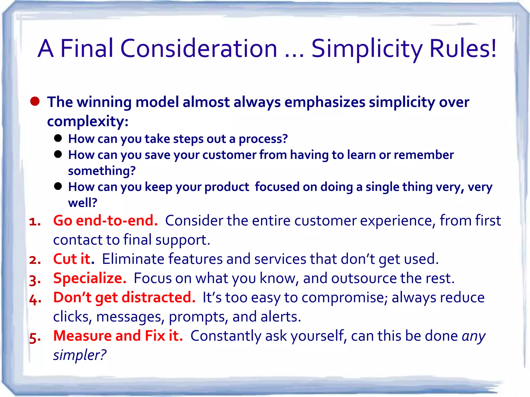 A Final Consideration … Simplicity Rules!
 The winning model almost always emphasizes simplicity over
  complexity:
    How can you take steps out a process?
    How can you save your customer from having to learn or remember
     something?
    How can you keep your product focused on doing a single thing very, very
     well?
1. Go end-to-end. Consider the entire customer experience, from first
   contact to final support.
2. Cut it. Eliminate features and services that don’t get used.
3. Specialize. Focus on what you know, and outsource the rest.
4. Don’t get distracted. It’s too easy to compromise; always reduce
   clicks, messages, prompts, and alerts.
5. Measure and Fix it. Constantly ask yourself, can this be done any
   simpler?
 