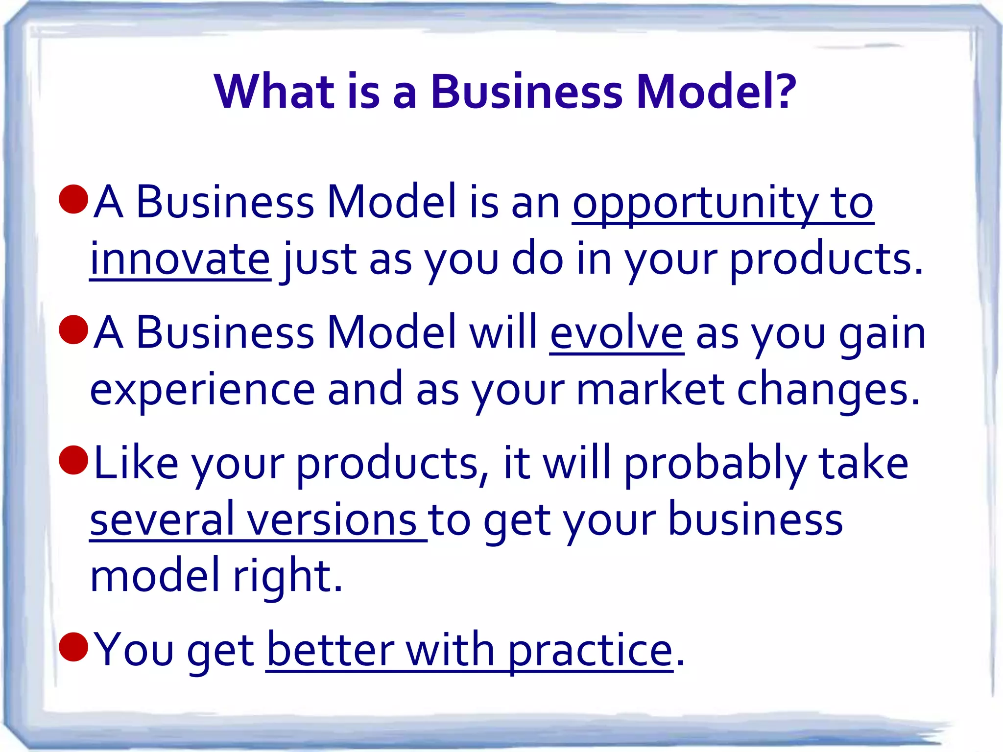 What is a Business Model?

A Business Model is an opportunity to
 innovate just as you do in your products.
A Business Model will evolve as you gain
 experience and as your market changes.
Like your products, it will probably take
 several versions to get your business
 model right.
You get better with practice.
 