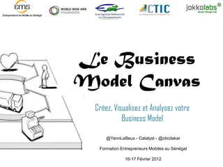 Le Business
Model Canvas
  Créez, Visualisez et Analysez votre
            Business Model

      @YannLeBeux - Catalyst - @cticdakar

   Formation Entrepreneurs Mobiles au Sénégal

               16-17 Février 2012
 