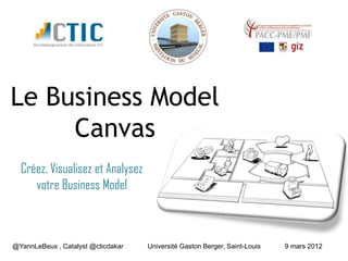 Le Business Model
     Canvas
  Créez, Visualisez et Analysez
     votre Business Model



@YannLeBeux , Catalyst @cticdakar   Université Gaston Berger, Saint-Louis   9 mars 2012
 