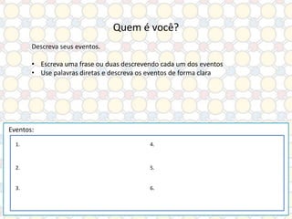 Quem é você?
Descreva seus eventos.
• Escreva uma frase ou duas descrevendo cada um dos eventos
• Use palavras diretas e descreva os eventos de forma clara

Eventos:
1.

4.

2.

5.

3.

6.

 