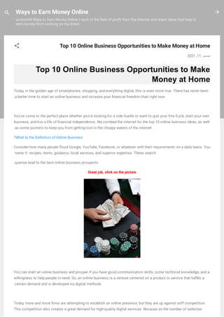 Ways to Earn Money Online
uccessful Ways to Earn Money Online I work in the eld of pro t from the Internet and share ideas that help to
earn money from working on the Intern
Top 10 Online Business Opportunities to Make Money at Home
2021 ,11 ‫دﯾﺴﻤﺒﺮ‬
Top 10 Online Business Opportunities to Make
Money at Home
Today, in the golden age of smartphones, shopping, and everything digital, this is even more true. There has never been
.a better time to start an online business and increase your nancial freedom than right now
You've come to the perfect place whether you're looking for a side hustle or want to quit your 9-to-5 job, start your own
business, and live a life of nancial independence. We combed the internet for the top 10 online business ideas, as well
.as some pointers to keep you from getting lost in the choppy waters of the internet
?What Is the De nition of Online Business
Consider how many people ood Google, YouTube, Facebook, or whatever with their requirements on a daily basis. You
 name it: recipes, items, guidance, local services, and superior expertise. These search
.queries lead to the best online business prospects
Great job, click on the picture
You can start an online business and prosper if you have good communication skills, some technical knowledge, and a
willingness to help people in need. So, an online business is a venture centered on a product or service that ful lls a
.certain demand and is developed via digital methods
Today, more and more rms are attempting to establish an online presence, but they are up against stiff competition.
This competition also creates a great demand for high-quality digital services. Because as the number of websites
 