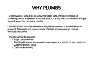 • Since Customer Data, Product Data, Interaction Data, Transaction Data and
Marketing Spends are present in multiple silos, it is a very hard task to create a single
sheet of record due to missing handles
• Plumb5 Unified Stack Solution solves this problem easily as it maintains handle
across all data points and creates relationship tags across customer, product,
revenues and spends
• This allows Plumb5 to create
• Single Customer View
• Seamless Customer Journeys with money spent and earned on every customer
• Customer Lifetime Value
• Customer Profitability
WHY PLUMB5
 