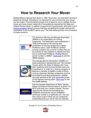 19


         How to Research Your Mover
Bulldog Movers opened their doors in 1982. Since then, we have been striving to
always be the best. We believe it is important for you to know that your mover
can be trusted. The links below provide a lot of ways for you to validate that the
mover you have chosen meets all of the guidelines required by the State and
Federal Governments. In addition to government requirements, what else is your
moving company doing to ensure that they are getting the proper training and
certification to do the BEST job for you? The links below provide a lot of answers
to these concerns.

                        The American Moving and Storage Association
                        (AMSA) is an organization for moving
                        companies. The association was established in
                        1936 and focuses on the training and
                        certification of moving companies to obtain
                        ProMover status. Each ProMover certified
                        moving company has a Carrier number that can
                        be entered on their website to validate that they
                        are an authorized ProMover. Bulldog Movers
                        carrier number is 469637. Click here to visit the
                        AMSA website.
                        The Georgia Movers Association (GaMA) is a
                        trade association representing over 150 member
                        movers within the State of Georgia who move
                        both residential and commercial both local and
                        long distance. In order for a moving company to
                        become a member of GaMA a Code of Ethics
                        must be observed. Member companies must be
                        committed to providing professional, reliable,
                        and safe services at fair and reasonable prices
                        to the Georgia moving public. Click here to visit
                        the GaMA website.
                        Call the Georgia Department of Motor Vehicle
                        Safety Commercial Vehicle Section at (678) 413-
                        8575 and verify your mover's license. The law
                        requires that movers be licensed by the
                        GADMVS and that the movers GADMVS
                        certificate number is a legitimate one. You can
                        also check to see if there are any complaints
                        outstanding that your mover has not resolved.


                    Brought To You Courtesy Of Bulldog Movers
 