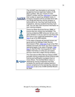 20


    The US DOT has information on all moving
    companies that are legitimate holders of US
    DOT numbers. Ask your movers for their
    USDOT number and then click here to validate
    that number or search by company name. A
    Company Snapshot will be provided which tells
    you things like what the moving company is
    authorized to do, how they have fared during
    inspections, and any accidents that they have
    had. You can also view insurance information on
    your moving company.
    Check the Better Business Bureau (BBB) to
    ensure that your movers are accredited. The
    moving companies BBB rating can tell you a lot
    about whether or not you want to trust them with
    the move of your treasured possessions. Click
    here to go to the BBB website.
    In the state of Georgia all licensed movers are
    governed by the Georgia Public Service
    Commission (PSC). Click here to go to the PSC
    website and verify the mover you have chosen is
    operating legally in the state of Georgia. Click
    here to view the PSC moving guide for more
    helpful information on what you can expect
    during a move with a legal moving company.
    The International Office Moving Institute (IOMI)
    provides moving companies across America with
    training and certification to prepare them to
    move offices. The Certified Mover status is
    obtained by moving companies once they
    complete the training and undergo testing to
    ensure compliance to the training they received.
    Click here to see a list of IOMI Certified Movers
    by state.




Brought To You Courtesy Of Bulldog Movers
 