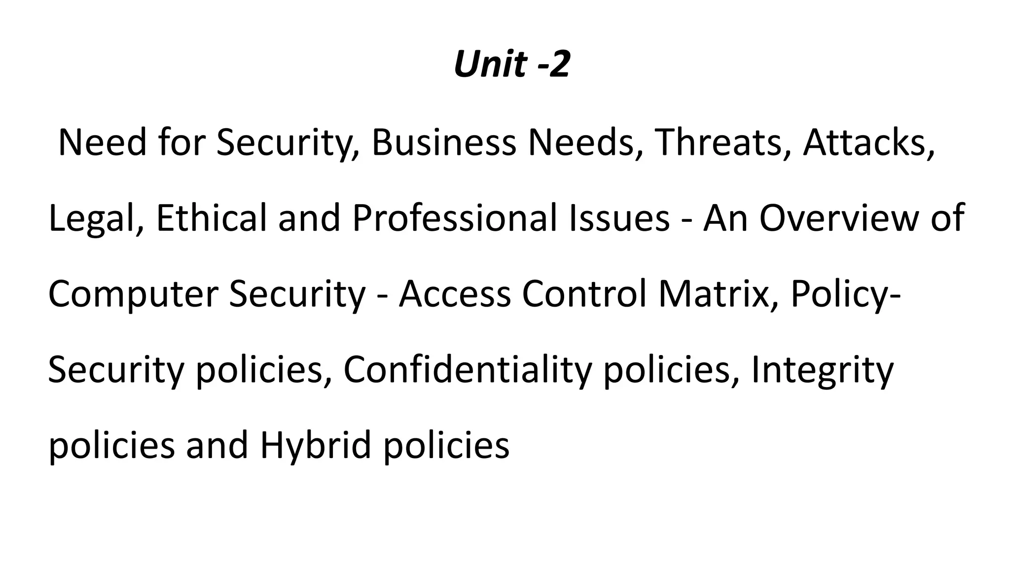 Unit -2
Need for Security, Business Needs, Threats, Attacks,
Legal, Ethical and Professional Issues - An Overview of
Computer Security - Access Control Matrix, Policy-
Security policies, Confidentiality policies, Integrity
policies and Hybrid policies
 