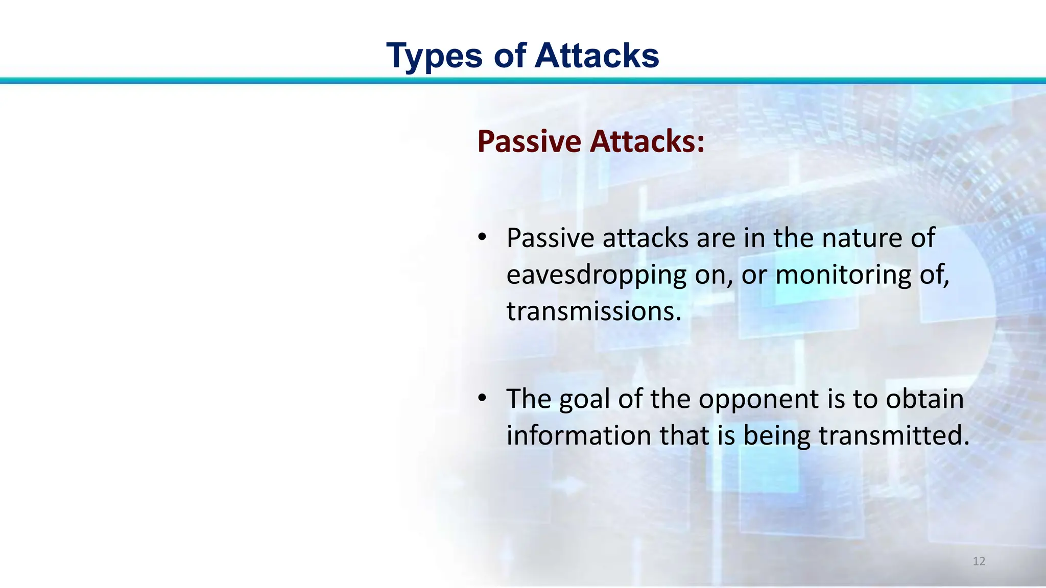Passive Attacks:
• Passive attacks are in the nature of
eavesdropping on, or monitoring of,
transmissions.
• The goal of the opponent is to obtain
information that is being transmitted.
Types of Attacks
12
 