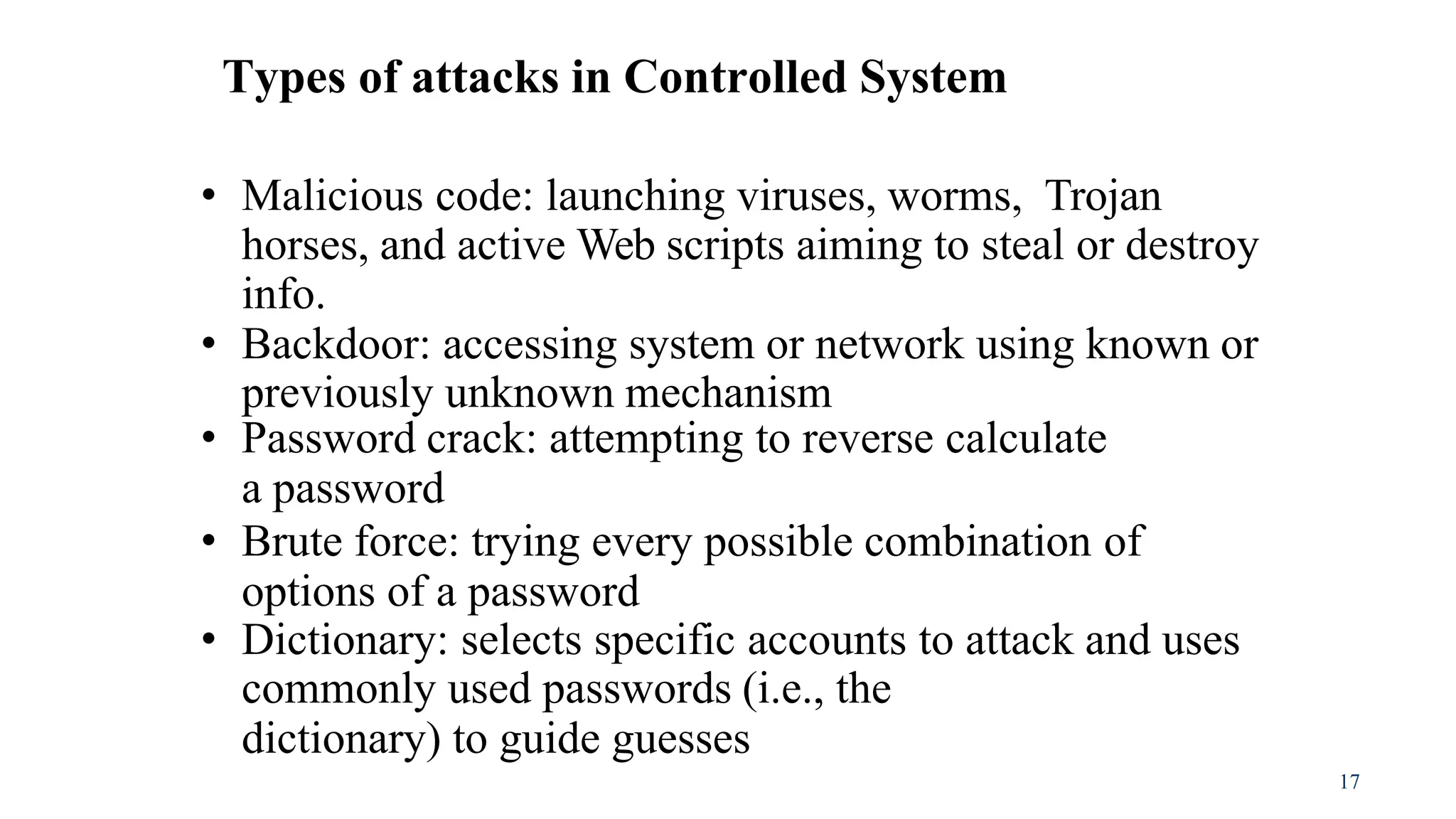 17
Types of attacks in Controlled System
• Malicious code: launching viruses, worms, Trojan
horses, and active Web scripts aiming to steal or destroy
info.
• Backdoor: accessing system or network using known or
previously unknown mechanism
• Password crack: attempting to reverse calculate
a password
• Brute force: trying every possible combination of
options of a password
• Dictionary: selects specific accounts to attack and uses
commonly used passwords (i.e., the
dictionary) to guide guesses
 