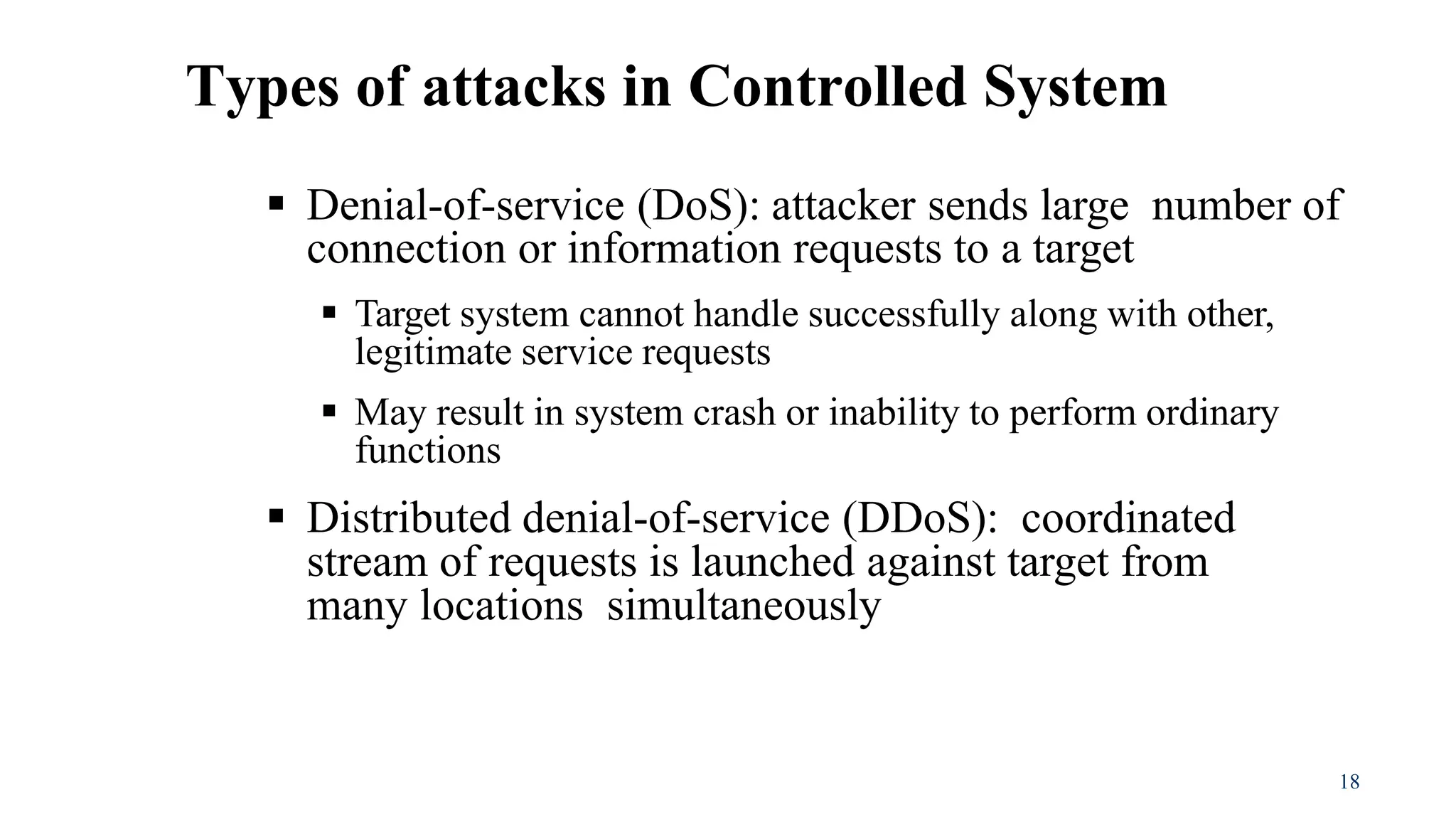 18
 Denial-of-service (DoS): attacker sends large number of
connection or information requests to a target
 Target system cannot handle successfully along with other,
legitimate service requests
 May result in system crash or inability to perform ordinary
functions
 Distributed denial-of-service (DDoS): coordinated
stream of requests is launched against target from
many locations simultaneously
Types of attacks in Controlled System
 