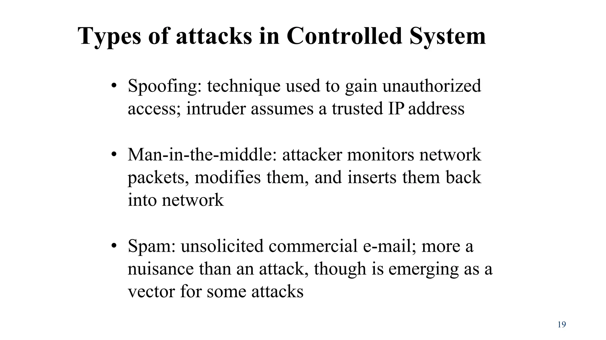 19
• Spoofing: technique used to gain unauthorized
access; intruder assumes a trusted IP address
• Man-in-the-middle: attacker monitors network
packets, modifies them, and inserts them back
into network
• Spam: unsolicited commercial e-mail; more a
nuisance than an attack, though is emerging as a
vector for some attacks
Types of attacks in Controlled System
 