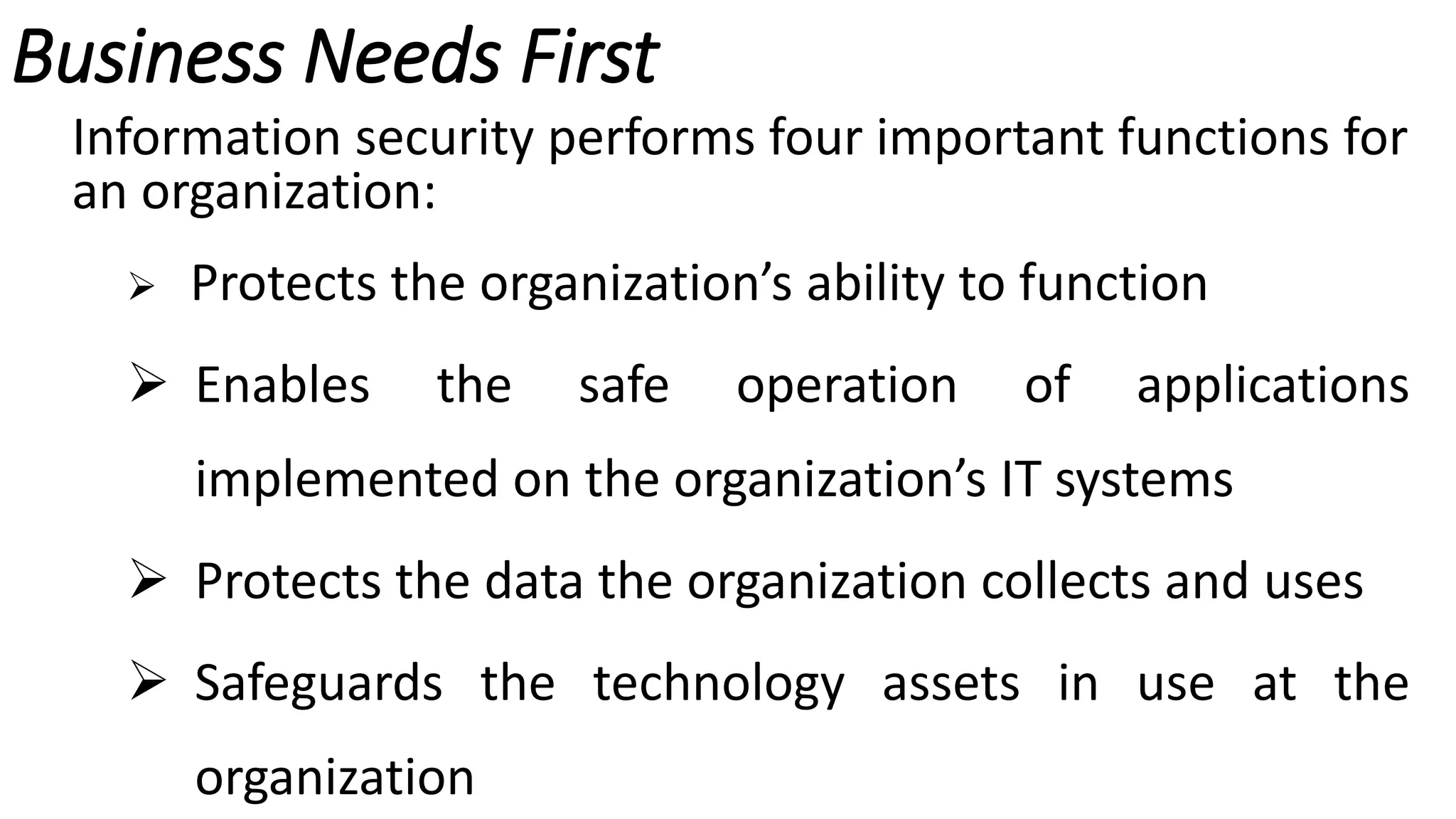 Business Needs First
Information security performs four important functions for
an organization:
 Protects the organization’s ability to function
 Enables the safe operation of applications
implemented on the organization’s IT systems
 Protects the data the organization collects and uses
 Safeguards the technology assets in use at the
organization
 