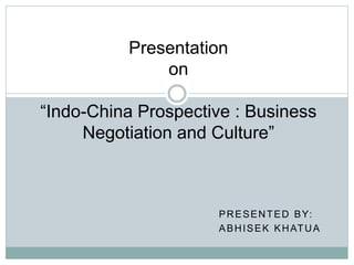 PRESENTED BY:
ABHISEK KHATUA
Presentation
on
“Indo-China Prospective : Business
Negotiation and Culture”
 