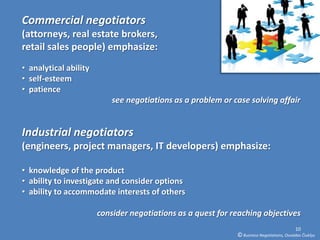 Commercial negotiators
(attorneys, real estate brokers,
retail sales people) emphasize:
• analytical ability
• self-esteem
• patience
                           see negotiations as a problem or case solving affair


Industrial negotiators
(engineers, project managers, IT developers) emphasize:

• knowledge of the product
• ability to investigate and consider options
• ability to accommodate interests of others

                       consider negotiations as a quest for reaching objectives
                                                                                           10
                                                             © Business Negotiations, Osvaldas Čiukšys
 