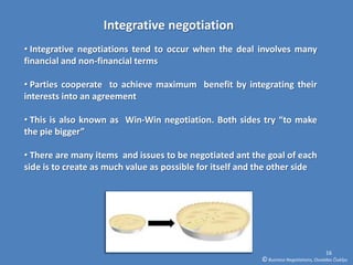 Integrative negotiation
• Integrative negotiations tend to occur when the deal involves many
financial and non-financial terms

• Parties cooperate to achieve maximum benefit by integrating their
interests into an agreement

• This is also known as Win-Win negotiation. Both sides try “to make
the pie bigger”

• There are many items and issues to be negotiated ant the goal of each
side is to create as much value as possible for itself and the other side




                                                                                         16
                                                           © Business Negotiations, Osvaldas Čiukšys
 