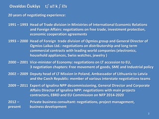 Osvaldas Čiukšys      tʃ uː ʃ iː
                           k    s
20 years of negotiating experience:

1991 – 1993 Head of Trade division in Ministries of International Economic Relations
            and Foreign Affairs: negotiations on free trade, investment protection,
            economic cooperation agreements
1993 – 2000 Head of Foreign trade division of Ogmios group and General Director of
            Ogmios Laikas Ltd.: negotiations on distributorship and long term
            commercial contracts with leading world companies (electronics,
            household appliances, Swiss watches, jewelry )
2000 – 2001 Vice-minister of Economy: negotiations on LT accession to EU,
            3 negotiation chapters: Free movement of goods, SME and Industrial policy
2002 – 2009 Deputy head of LT Mission in Poland, Ambassador of Lithuania to Latvia
            and the Czech Republic: member of various interstate negotiations teams
2009 – 2011 Expert of Ignalina NPP decommissioning, General Director and Corporate
            Affairs Director of Ignalina NPP: negotiations with main projects
            contractors, EBRD and EU Commission on NFP 2014-2020
2012 –       Private business consultant: negotiations, project management,
present      business development
                                                                                       2
 