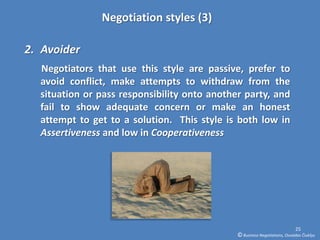Negotiation styles (3)

2. Avoider
  Negotiators that use this style are passive, prefer to
  avoid conflict, make attempts to withdraw from the
  situation or pass responsibility onto another party, and
  fail to show adequate concern or make an honest
  attempt to get to a solution. This style is both low in
  Assertiveness and low in Cooperativeness




                                                                            25
                                              © Business Negotiations, Osvaldas Čiukšys
 