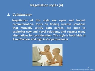 Negotiation styles (4)

3. Collaborator
   Negotiators of this style use open and honest
   communication, focus on finding creative solutions
   that mutually satisfy both parties, are open to
   exploring new and novel solutions, and suggest many
   alternatives for consideration. This style is both high in
   Assertiveness and high in Cooperativeness




                                                                               26
                                                 © Business Negotiations, Osvaldas Čiukšys
 