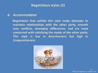 Negotiation styles (5)

4. Accommodator
  Negotiators that exhibit this style make attempts to
  maintain relationships with the other party, smooth
  over conflicts, downplay differences, and are most
  concerned with satisfying the needs of the other party.
  This style is low in Assertiveness but high in
  Cooperativeness




                                                                           27
                                             © Business Negotiations, Osvaldas Čiukšys
 