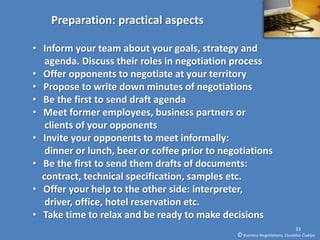 Preparation: practical aspects

• Inform your team about your goals, strategy and
   agenda. Discuss their roles in negotiation process
• Offer opponents to negotiate at your territory
• Propose to write down minutes of negotiations
• Be the first to send draft agenda
• Meet former employees, business partners or
   clients of your opponents
• Invite your opponents to meet informally:
   dinner or lunch, beer or coffee prior to negotiations
• Be the first to send them drafts of documents:
  contract, technical specification, samples etc.
• Offer your help to the other side: interpreter,
   driver, office, hotel reservation etc.
• Take time to relax and be ready to make decisions
                                                                             33
                                               © Business Negotiations, Osvaldas Čiukšys
 