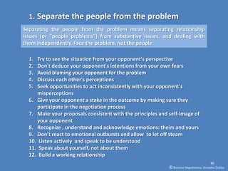 1. Separate the people from the problem
Separating the people from the problem means separating relationship
issues (or "people problems") from substantive issues, and dealing with
them independently. Face the problem, not the people

  1. Try to see the situation from your opponent's perspective
  2. Don't deduce your opponent's intentions from your own fears
  3. Avoid blaming your opponent for the problem
  4. Discuss each other's perceptions
  5. Seek opportunities to act inconsistently with your opponent's
     misperceptions
  6. Give your opponent a stake in the outcome by making sure they
     participate in the negotiation process
  7. Make your proposals consistent with the principles and self-image of
     your opponent
  8. Recognize , understand and acknowledge emotions: theirs and yours
  9. Don’t react to emotional outbursts and allow to let off steam
  10. Listen actively and speak to be understood
  11. Speak about yourself, not about them
  12. Build a working relationship
                                                                                          46
                                                            © Business Negotiations, Osvaldas Čiukšys
 