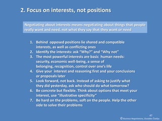 2. Focus on interests, not positions

 Negotiating about interests means negotiating about things that people
 really want and need, not what they say that they want or need


    1. Behind opposed positions lie shared and compatible
       interests, as well as conflicting ones
    2. Identify the interests: ask “Why?” and “Why not”
    3. The most powerful interests are basic human needs:
       security, economic well-being, a sense of
       belonging, recognition, control over one’s life
    4. Give your interest and reasoning first and your conclusions
       or proposals later
    5. Look forward, not back. Instead of asking to justify what
       they did yesterday, ask who should do what tomorrow?
    6. Be concrete but flexible. Think about options that meet your
       interest, use “illustrative specificity”
    7. Be hard on the problems, soft on the people. Help the other
       side to solve their problems

                                                                                      47
                                                        © Business Negotiations, Osvaldas Čiukšys
 
