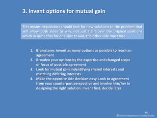 3. Invent options for mutual gain

This means negotiators should look for new solutions to the problem that
will allow both sides to win, not just fight over the original positions
which assume that for one side to win, the other side must lose


    1. Brainstorm: invent as many options as possible to reach an
       agreement
    2. Broaden your options by the expertise and changed scope
       or focus of possible agreement
    3. Look for mutual gain indentifying shared interests and
       matching differing interests
    4. Make the opposite side decision easy. Look to agreement
       from your counterpart perspective and involve him/her in
       designing the right solution. Invent first, decide later




                                                                                      48
                                                        © Business Negotiations, Osvaldas Čiukšys
 