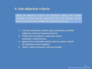 4. Use objective criteria
 Insist on objective criteria for decisions. While not always
 available, if some outside, objective criteria for fairness can be
 found, this can greatly simplify the negotiation process



   1. Find fair standards: market value, precedent, scientific
      judgment, technical requirements etc.
   2. Follow fair procedures: reciprocity, moral
      standards, reciprocity etc.
   3. Agree first on principles and be open to reason. Search
      for objective criteria together
   4. Never yield to pressure, only to principle




                                                                                     49
                                                       © Business Negotiations, Osvaldas Čiukšys
 