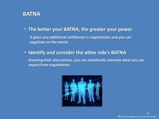 BATNA

• The better your BATNA, the greater your power
  It gives you additional confidence in negotiations and you can
  negotiate on the merits

• Identify and consider the other side’s BATNA
  Knowing their alternatives, you can realistically estimate what you can
  expect from negotiations




                                                                                      52
                                                        © Business Negotiations, Osvaldas Čiukšys
 