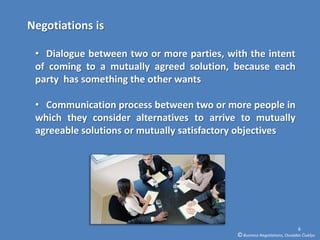 Negotiations is

 • Dialogue between two or more parties, with the intent
 of coming to a mutually agreed solution, because each
 party has something the other wants

 • Communication process between two or more people in
 which they consider alternatives to arrive to mutually
 agreeable solutions or mutually satisfactory objectives




                                                                           6
                                           © Business Negotiations, Osvaldas Čiukšys
 