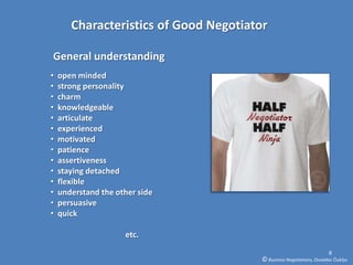 Characteristics of Good Negotiator

General understanding
•   open minded
•   strong personality
•   charm
•   knowledgeable
•   articulate
•   experienced
•   motivated
•   patience
•   assertiveness
•   staying detached
•   flexible
•   understand the other side
•   persuasive
•   quick

                     etc.
                                                                        8
                                        © Business Negotiations, Osvaldas Čiukšys
 