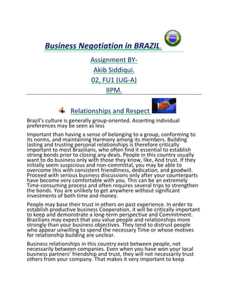 Business Negotiation in BRAZIL.
                           Assignment BY-
                            Akib Siddiqui.
                           02, FU1 (UG-A)
                                IIPM.

                  Relationships and Respect
Brazil’s culture is generally group-oriented. Asserting individual
preferences may be seen as less
Important than having a sense of belonging to a group, conforming to
its norms, and maintaining Harmony among its members. Building
lasting and trusting personal relationships is therefore critically
important to most Brazilians, who often find it essential to establish
strong bonds prior to closing any deals. People in this country usually
want to do business only with those they know, like, And trust. If they
initially seem suspicious and non-committal, you may be able to
overcome this with consistent friendliness, dedication, and goodwill.
Proceed with serious business discussions only after your counterparts
have become very comfortable with you. This can be an extremely
Time-consuming process and often requires several trips to strengthen
the bonds. You are unlikely to get anywhere without significant
investments of both time and money.
People may base their trust in others on past experience. In order to
establish productive business Cooperation, it will be critically important
to keep and demonstrate a long-term perspective and Commitment.
Brazilians may expect that you value people and relationships more
strongly than your business objectives. They tend to distrust people
who appear unwilling to spend the necessary Time or whose motives
for relationship building are unclear.
Business relationships in this country exist between people, not
necessarily between companies. Even when you have won your local
business partners’ friendship and trust, they will not necessarily trust
others from your company. That makes it very important to keep
 
