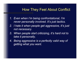 How We Feel About ConflictAGREE   --------------------------------------DISAGREEEven when I’m being confrontational, I’m never personally involved. It’s just tactics.I hate it when people get aggressive, it’s just not necessary.When people start criticizing, it’s hard not to take it personally.Being aggressive is a perfectly valid way of getting what you want.