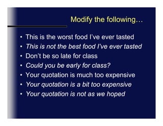 Modify the following…This is the worst food I’ve ever tastedThis is not the best food I’ve ever tastedDon’t be so late for classCould you be early for class?Your quotation is much too expensiveYour quotation is a bit too expensiveYour quotation is not as we hopedIntonation:  Pitch up, cooperative,   Down = serious/negative