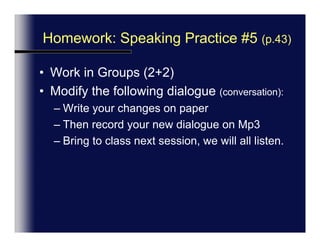 Next Session: Speaking Practice #5 (p.43)Work in your groups (2 pairs each)Modify the following dialogue (conversation):Write your changes on paperSpecial attention to intonation (how you sound).Then either:Record your new dialogue on Mp3 orRole-play in classBring to class next session, we will all listen or watch.