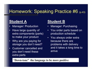 And, Conflict Negotiation : Speaking Practice #6 (p.43)Student AManager: ProductionHave large quantity of extra components (parts) to make your productWhy are you paying for storage you don’t need?Customer cancelled and you don’t need these extra partsStudent BManager: PurchasingYou order parts based on production scheduleYou always order extra because there are problems with delivery and it takes a long time to arrive“Down-tone”  the language to be more positive