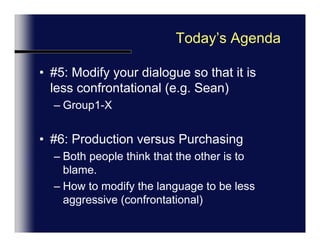 Today’s Agenda#5: Modify your dialogue so that it is less confrontational (e.g. Sean)Group1-X#6: Production versus PurchasingBoth people think that the other is to blame.How to modify the language to be less aggressive (confrontational)
