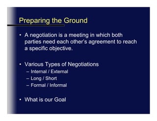 Preparing the GroundA negotiation is a meeting in which both parties need each other’s agreement to reach a specific objective.Various Types of NegotiationsInternal / ExternalLong / ShortFormal / InformalWhat is your Goal?