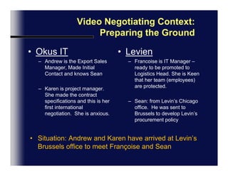 Video Negotiating Context:  Preparing the GroundOkus ITAndrew is the Export Sales Manager, He made the initial contact and knows SeanKaren is the project manager. She made the contract specifications and this is her first international negotiation.  She is anxious.LevienFrancoise is the IT Manager, she is ready to be promoted to Logistics Head. She is Keen that her team (employees) are protected.Sean: from Levin’s Chicago office.  He was sent to Brussels to develop Levin’s procurement policySituation: Andrew and Karen have arrived at Levin’s Brussels office to meet Françoise and Sean