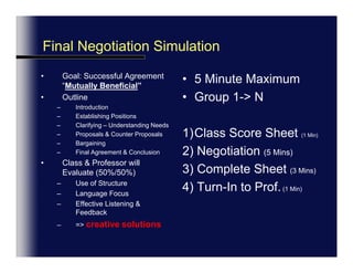 Final Exam Preview:5 Minute Final Negotiation SimulationGoal: Successful Agreement:  WIN-WIN &  “Mutually Beneficial”StructureIntroductionEstablishing PositionsClarifyingProposals & Counter ProposalsBargainingFinal Agreement & ConclusionClass & Professor will Evaluate (50%/50%)Use of Structure, Language Focus, Effective Listening & Feedback…creative solutions