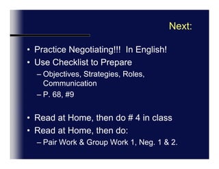 Language Focus, (p.11)FormalIn-FormalHow are you?Great to see you again!Starting the NegotiationI was wondering if I could start by saying…..Were short of time, so lets get startedWe’ve got a very full agenda, so perhaps we’d batter get down to business.GreetingsHow do you doNice to Meet YouSmall TalkDid you have a good trip?How was your flightIs this your first visit to…
