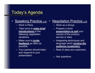 SessionAgendaSpeaking Practice p.28Work in Pairs.Take turns to make brief introductions to the following negotiation situations.Make sure to invite feedback as often as possible.Your partner should listen and respond to your presentation.  Negotiation Practice p.29Work as a Group.Prepare a short presentation to sell your version of the product, service or idea.Integrating techniques and language which involve the audience (customer).Rest of class are customers. Ask questions.