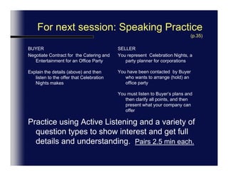 Corporate Office Party (5 Minute Maximum)Buyer (Corporate Planner)Give details of Office Party Idea -Listen to optionsClarify your understanding Agreement.Seller (Celebration Nights)Introduce & Listen to customers needs.Understand, Summarize &Clarify IdeasProvide alternatives & Pricing.