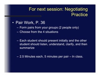 For next session: Negotiating PracticePair Work, p. 36Form pairs from your groups (2 people only)If 5 in a group, 2+2+2=one person does two roles)Each student choose one of the 4 situationsEach student should present initially and the other student should listen, understand, clarify, and then summarize.2.5 Minutes each, 5 minutes per pair – In class.Change Roles.  GRADED Exercise.
