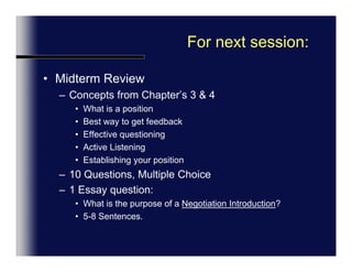 For next session:Midterm ReviewConcepts from Chapter’s 3 & 4What is a positionBest way to get feedbackEffective questioningActive ListeningEstablishing your position10 Questions, Multiple Choice1 Essay question: What is the purpose of a Negotiation Introduction?5-8 Sentences.