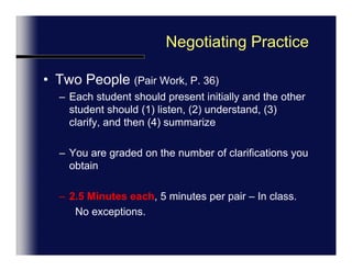 Negotiating PracticeTwo People (Pair Work, P. 36)Each student should present initially and the other student should (1) listen, (2) understand, (3) clarify, and then (4) summarizeYou are graded on the number of clarifications youmake2.5 Minutes each, 5 minutes per pair – In class.No exceptions.